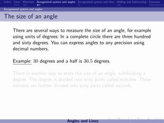 Indice Lines Bisectors Sexagesimal system and angles Sexagesimal system and time Adding and Subtracting Exercises

Sexagesimal system and angles


The size of an angle

      There are several ways to measure the size of an angle, for example
      using units of degrees: In a complete circle there are three hundred
      and sixty degrees. You can express angles to any precision using
      decimal numbers.

      Example: 30 degrees and a half is 30.5 degrees.

      There is another way to state the size of an angle, subdividing a
      degree. The degree is divided into sixty parts called minutes. These
      minutes are further divided into sixty parts called seconds.




                                             Angles and Lines
 