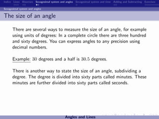 Indice Lines Bisectors Sexagesimal system and angles Sexagesimal system and time Adding and Subtracting Exercises

Sexagesimal system and angles


The size of an angle

      There are several ways to measure the size of an angle, for example
      using units of degrees: In a complete circle there are three hundred
      and sixty degrees. You can express angles to any precision using
      decimal numbers.

      Example: 30 degrees and a half is 30.5 degrees.

      There is another way to state the size of an angle, subdividing a
      degree. The degree is divided into sixty parts called minutes. These
      minutes are further divided into sixty parts called seconds.




                                             Angles and Lines
 