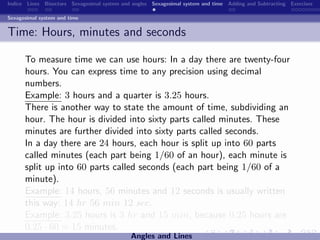 Indice Lines Bisectors Sexagesimal system and angles Sexagesimal system and time Adding and Subtracting Exercises

Sexagesimal system and time


Time: Hours, minutes and seconds

      To measure time we can use hours: In a day there are twenty-four
      hours. You can express time to any precision using decimal
      numbers.
      Example: 3 hours and a quarter is 3.25 hours.
      There is another way to state the amount of time, subdividing an
      hour. The hour is divided into sixty parts called minutes. These
      minutes are further divided into sixty parts called seconds.
      In a day there are 24 hours, each hour is split up into 60 parts
      called minutes (each part being 1/60 of an hour), each minute is
      split up into 60 parts called seconds (each part being 1/60 of a
      minute).
      Example: 14 hours, 56 minutes and 12 seconds is usually written
      this way: 14 hr 56 min 12 sec.
      Example: 3.25 hours is 3 hr and 15 min, because 0.25 hours are
      0.25 · 60 = 15 minutes.
                                             Angles and Lines
 