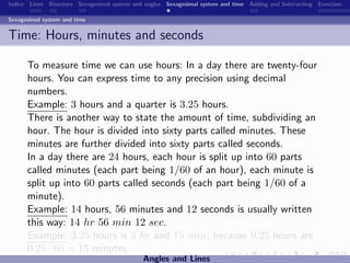 Indice Lines Bisectors Sexagesimal system and angles Sexagesimal system and time Adding and Subtracting Exercises

Sexagesimal system and time


Time: Hours, minutes and seconds

      To measure time we can use hours: In a day there are twenty-four
      hours. You can express time to any precision using decimal
      numbers.
      Example: 3 hours and a quarter is 3.25 hours.
      There is another way to state the amount of time, subdividing an
      hour. The hour is divided into sixty parts called minutes. These
      minutes are further divided into sixty parts called seconds.
      In a day there are 24 hours, each hour is split up into 60 parts
      called minutes (each part being 1/60 of an hour), each minute is
      split up into 60 parts called seconds (each part being 1/60 of a
      minute).
      Example: 14 hours, 56 minutes and 12 seconds is usually written
      this way: 14 hr 56 min 12 sec.
      Example: 3.25 hours is 3 hr and 15 min, because 0.25 hours are
      0.25 · 60 = 15 minutes.
                                             Angles and Lines
 