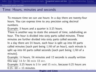 Indice Lines Bisectors Sexagesimal system and angles Sexagesimal system and time Adding and Subtracting Exercises

Sexagesimal system and time


Time: Hours, minutes and seconds

      To measure time we can use hours: In a day there are twenty-four
      hours. You can express time to any precision using decimal
      numbers.
      Example: 3 hours and a quarter is 3.25 hours.
      There is another way to state the amount of time, subdividing an
      hour. The hour is divided into sixty parts called minutes. These
      minutes are further divided into sixty parts called seconds.
      In a day there are 24 hours, each hour is split up into 60 parts
      called minutes (each part being 1/60 of an hour), each minute is
      split up into 60 parts called seconds (each part being 1/60 of a
      minute).
      Example: 14 hours, 56 minutes and 12 seconds is usually written
      this way: 14 hr 56 min 12 sec.
      Example: 3.25 hours is 3 hr and 15 min, because 0.25 hours are
      0.25 · 60 = 15 minutes.
                                             Angles and Lines
 