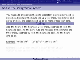 Indice Lines Bisectors Sexagesimal system and angles Sexagesimal system and time Adding and Subtracting Exercises

Adding and Subtracting in the sexagesimal system


Add in the sexagesimal system

      You must add or subtract the units separately. But you may need to
      do some adjusting if the hours end up 24 or more, the minutes end
      up 60 or more, the seconds end up 60 or more,or less than zero.
                                                      Adding
      Add the hours. If the hours are 24 or more, subtract 24 from the
      hours and add 1 to the days. Add the minutes. If the minutes are
      60 or more, subtract 60 from the hours and add 1 to the hours.
      And so on.

      Example: 40o 20 50                  + 10o 33 6 = 50o 55 56 .

      Example: 14 hr 20 min 50 sec + 15 hr 43 min 26 sec
      =29 hr 63 min 76 sec =1 day 6 hr 4 min 16 sec.


                                                   Angles and Lines
 