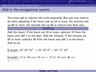 Indice Lines Bisectors Sexagesimal system and angles Sexagesimal system and time Adding and Subtracting Exercises

Adding and Subtracting in the sexagesimal system


Add in the sexagesimal system

      You must add or subtract the units separately. But you may need to
      do some adjusting if the hours end up 24 or more, the minutes end
      up 60 or more, the seconds end up 60 or more,or less than zero.
                                                      Adding
      Add the hours. If the hours are 24 or more, subtract 24 from the
      hours and add 1 to the days. Add the minutes. If the minutes are
      60 or more, subtract 60 from the hours and add 1 to the hours.
      And so on.

      Example: 40o 20 50                  + 10o 33 6 = 50o 55 56 .

      Example: 14 hr 20 min 50 sec + 15 hr 43 min 26 sec
      =29 hr 63 min 76 sec =1 day 6 hr 4 min 16 sec.


                                                   Angles and Lines
 