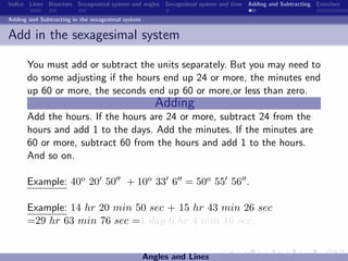 Indice Lines Bisectors Sexagesimal system and angles Sexagesimal system and time Adding and Subtracting Exercises

Adding and Subtracting in the sexagesimal system


Add in the sexagesimal system

      You must add or subtract the units separately. But you may need to
      do some adjusting if the hours end up 24 or more, the minutes end
      up 60 or more, the seconds end up 60 or more,or less than zero.
                                                      Adding
      Add the hours. If the hours are 24 or more, subtract 24 from the
      hours and add 1 to the days. Add the minutes. If the minutes are
      60 or more, subtract 60 from the hours and add 1 to the hours.
      And so on.

      Example: 40o 20 50                  + 10o 33 6 = 50o 55 56 .

      Example: 14 hr 20 min 50 sec + 15 hr 43 min 26 sec
      =29 hr 63 min 76 sec =1 day 6 hr 4 min 16 sec.


                                                   Angles and Lines
 