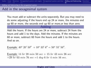 Indice Lines Bisectors Sexagesimal system and angles Sexagesimal system and time Adding and Subtracting Exercises

Adding and Subtracting in the sexagesimal system


Add in the sexagesimal system

      You must add or subtract the units separately. But you may need to
      do some adjusting if the hours end up 24 or more, the minutes end
      up 60 or more, the seconds end up 60 or more,or less than zero.
                                                      Adding
      Add the hours. If the hours are 24 or more, subtract 24 from the
      hours and add 1 to the days. Add the minutes. If the minutes are
      60 or more, subtract 60 from the hours and add 1 to the hours.
      And so on.

      Example: 40o 20 50                  + 10o 33 6 = 50o 55 56 .

      Example: 14 hr 20 min 50 sec + 15 hr 43 min 26 sec
      =29 hr 63 min 76 sec =1 day 6 hr 4 min 16 sec.


                                                   Angles and Lines
 