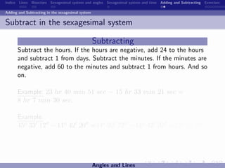 Indice Lines Bisectors Sexagesimal system and angles Sexagesimal system and time Adding and Subtracting Exercises

Adding and Subtracting in the sexagesimal system


Subtract in the sexagesimal system

                                                   Subtracting
      Subtract the hours. If the hours are negative, add 24 to the hours
      and subtract 1 from days. Subtract the minutes. If the minutes are
      negative, add 60 to the minutes and subtract 1 from hours. And so
      on.

      Example: 23 hr 40 min 51 sec − 15 hr 33 min 21 sec =
      8 hr 7 min 30 sec.

      Example:
      45o 33 12 −11o 42 20 =44o 92 72 −11o 42 20 =33o 50 52 .




                                                   Angles and Lines
 