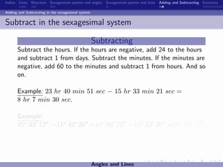 Indice Lines Bisectors Sexagesimal system and angles Sexagesimal system and time Adding and Subtracting Exercises

Adding and Subtracting in the sexagesimal system


Subtract in the sexagesimal system

                                                   Subtracting
      Subtract the hours. If the hours are negative, add 24 to the hours
      and subtract 1 from days. Subtract the minutes. If the minutes are
      negative, add 60 to the minutes and subtract 1 from hours. And so
      on.

      Example: 23 hr 40 min 51 sec − 15 hr 33 min 21 sec =
      8 hr 7 min 30 sec.

      Example:
      45o 33 12 −11o 42 20 =44o 92 72 −11o 42 20 =33o 50 52 .




                                                   Angles and Lines
 