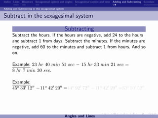 Indice Lines Bisectors Sexagesimal system and angles Sexagesimal system and time Adding and Subtracting Exercises

Adding and Subtracting in the sexagesimal system


Subtract in the sexagesimal system

                                                   Subtracting
      Subtract the hours. If the hours are negative, add 24 to the hours
      and subtract 1 from days. Subtract the minutes. If the minutes are
      negative, add 60 to the minutes and subtract 1 from hours. And so
      on.

      Example: 23 hr 40 min 51 sec − 15 hr 33 min 21 sec =
      8 hr 7 min 30 sec.

      Example:
      45o 33 12 −11o 42 20 =44o 92 72 −11o 42 20 =33o 50 52 .




                                                   Angles and Lines
 