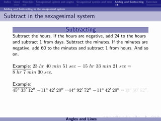 Indice Lines Bisectors Sexagesimal system and angles Sexagesimal system and time Adding and Subtracting Exercises

Adding and Subtracting in the sexagesimal system


Subtract in the sexagesimal system

                                                   Subtracting
      Subtract the hours. If the hours are negative, add 24 to the hours
      and subtract 1 from days. Subtract the minutes. If the minutes are
      negative, add 60 to the minutes and subtract 1 from hours. And so
      on.

      Example: 23 hr 40 min 51 sec − 15 hr 33 min 21 sec =
      8 hr 7 min 30 sec.

      Example:
      45o 33 12 −11o 42 20 =44o 92 72 −11o 42 20 =33o 50 52 .




                                                   Angles and Lines
 