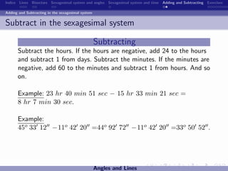 Indice Lines Bisectors Sexagesimal system and angles Sexagesimal system and time Adding and Subtracting Exercises

Adding and Subtracting in the sexagesimal system


Subtract in the sexagesimal system

                                                   Subtracting
      Subtract the hours. If the hours are negative, add 24 to the hours
      and subtract 1 from days. Subtract the minutes. If the minutes are
      negative, add 60 to the minutes and subtract 1 from hours. And so
      on.

      Example: 23 hr 40 min 51 sec − 15 hr 33 min 21 sec =
      8 hr 7 min 30 sec.

      Example:
      45o 33 12 −11o 42 20 =44o 92 72 −11o 42 20 =33o 50 52 .




                                                   Angles and Lines
 