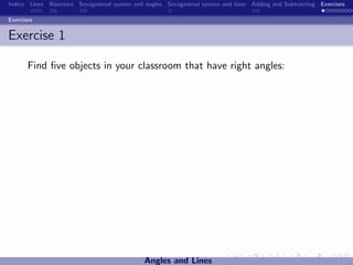 Indice Lines Bisectors Sexagesimal system and angles Sexagesimal system and time Adding and Subtracting Exercises

Exercises


Exercise 1

       Find ﬁve objects in your classroom that have right angles:




                                             Angles and Lines
 