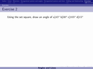 Indice Lines Bisectors Sexagesimal system and angles Sexagesimal system and time Adding and Subtracting Exercises

Exercises


Exercise 2

       Using the set square, draw an angle of a)45o b)30o c)105o d)15o




                                             Angles and Lines
 