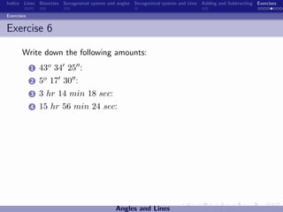 Indice Lines Bisectors Sexagesimal system and angles Sexagesimal system and time Adding and Subtracting Exercises

Exercises


Exercise 6

       Write down the following amounts:
            1   43o 34 25 :
            2   5o 17 30 :
            3   3 hr 14 min 18 sec:
            4   15 hr 56 min 24 sec:




                                             Angles and Lines
 