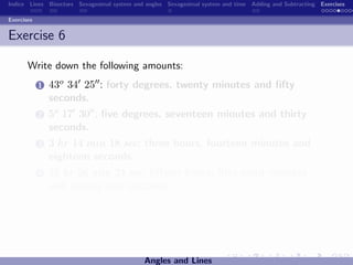 Indice Lines Bisectors Sexagesimal system and angles Sexagesimal system and time Adding and Subtracting Exercises

Exercises


Exercise 6

       Write down the following amounts:
            1   43o 34 25 : forty degrees, twenty minutes and ﬁfty
                seconds.
            2   5o 17 30 : ﬁve degrees, seventeen minutes and thirty
                seconds.
            3   3 hr 14 min 18 sec: three hours, fourteen minutes and
                eighteen seconds.
            4   15 hr 56 min 24 sec: ﬁfteen hours, ﬁfty-eight minutes
                and twenty-four seconds.




                                             Angles and Lines
 