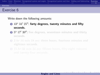 Indice Lines Bisectors Sexagesimal system and angles Sexagesimal system and time Adding and Subtracting Exercises

Exercises


Exercise 6

       Write down the following amounts:
            1   43o 34 25 : forty degrees, twenty minutes and ﬁfty
                seconds.
            2   5o 17 30 : ﬁve degrees, seventeen minutes and thirty
                seconds.
            3   3 hr 14 min 18 sec: three hours, fourteen minutes and
                eighteen seconds.
            4   15 hr 56 min 24 sec: ﬁfteen hours, ﬁfty-eight minutes
                and twenty-four seconds.




                                             Angles and Lines
 
