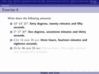 Indice Lines Bisectors Sexagesimal system and angles Sexagesimal system and time Adding and Subtracting Exercises

Exercises


Exercise 6

       Write down the following amounts:
            1   43o 34 25 : forty degrees, twenty minutes and ﬁfty
                seconds.
            2   5o 17 30 : ﬁve degrees, seventeen minutes and thirty
                seconds.
            3   3 hr 14 min 18 sec: three hours, fourteen minutes and
                eighteen seconds.
            4   15 hr 56 min 24 sec: ﬁfteen hours, ﬁfty-eight minutes
                and twenty-four seconds.




                                             Angles and Lines
 