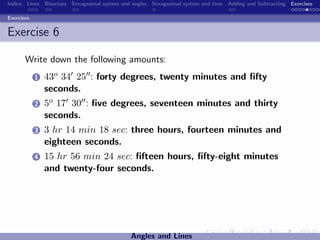 Indice Lines Bisectors Sexagesimal system and angles Sexagesimal system and time Adding and Subtracting Exercises

Exercises


Exercise 6

       Write down the following amounts:
            1   43o 34 25 : forty degrees, twenty minutes and ﬁfty
                seconds.
            2   5o 17 30 : ﬁve degrees, seventeen minutes and thirty
                seconds.
            3   3 hr 14 min 18 sec: three hours, fourteen minutes and
                eighteen seconds.
            4   15 hr 56 min 24 sec: ﬁfteen hours, ﬁfty-eight minutes
                and twenty-four seconds.




                                             Angles and Lines
 