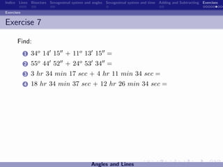Indice Lines Bisectors Sexagesimal system and angles Sexagesimal system and time Adding and Subtracting Exercises

Exercises


Exercise 7

       Find:
            1   34o 14 15 + 11o 13 15 =
            2   55o 44 52 + 24o 53 34 =
            3   3 hr 34 min 17 sec + 4 hr 11 min 34 sec =
            4   18 hr 34 min 37 sec + 12 hr 26 min 34 sec =




                                             Angles and Lines
 