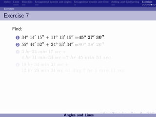 Indice Lines Bisectors Sexagesimal system and angles Sexagesimal system and time Adding and Subtracting Exercises

Exercises


Exercise 7

       Find:
            1   34o 14 15 + 11o 13 15 =45o 27 30
            2   55o 44 52 + 24o 53 34 =80o 38 26
            3   3 hr 34 min 17 sec +
                4 hr 11 min 34 sec =7 hr 45 min 51 sec
            4   18 hr 34 min 37 sec +
                12 hr 26 min 34 sec =1 day 7 hr 1 min 11 sec




                                             Angles and Lines
 