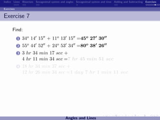 Indice Lines Bisectors Sexagesimal system and angles Sexagesimal system and time Adding and Subtracting Exercises

Exercises


Exercise 7

       Find:
            1   34o 14 15 + 11o 13 15 =45o 27 30
            2   55o 44 52 + 24o 53 34 =80o 38 26
            3   3 hr 34 min 17 sec +
                4 hr 11 min 34 sec =7 hr 45 min 51 sec
            4   18 hr 34 min 37 sec +
                12 hr 26 min 34 sec =1 day 7 hr 1 min 11 sec




                                             Angles and Lines
 