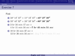 Indice Lines Bisectors Sexagesimal system and angles Sexagesimal system and time Adding and Subtracting Exercises

Exercises


Exercise 7

       Find:
            1   34o 14 15 + 11o 13 15 =45o 27 30
            2   55o 44 52 + 24o 53 34 =80o 38 26
            3   3 hr 34 min 17 sec +
                4 hr 11 min 34 sec =7 hr 45 min 51 sec
            4   18 hr 34 min 37 sec +
                12 hr 26 min 34 sec =1 day 7 hr 1 min 11 sec




                                             Angles and Lines
 