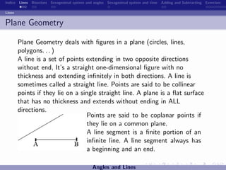 Indice Lines Bisectors Sexagesimal system and angles Sexagesimal system and time Adding and Subtracting Exercises

Lines


Plane Geometry

        Plane Geometry deals with ﬁgures in a plane (circles, lines,
        polygons. . . )
        A line is a set of points extending in two opposite directions
        without end, It’s a straight one-dimensional ﬁgure with no
        thickness and extending inﬁnitely in both directions. A line is
        sometimes called a straight line. Points are said to be collinear
        points if they lie on a single straight line. A plane is a ﬂat surface
        that has no thickness and extends without ending in ALL
        directions.
                                  Points are said to be coplanar points if
                                  they lie on a common plane.
                                  A line segment is a ﬁnite portion of an
                                  inﬁnite line. A line segment always has
                                  a beginning and an end.

                                             Angles and Lines
 
