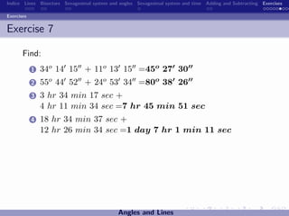 Indice Lines Bisectors Sexagesimal system and angles Sexagesimal system and time Adding and Subtracting Exercises

Exercises


Exercise 7

       Find:
            1   34o 14 15 + 11o 13 15 =45o 27 30
            2   55o 44 52 + 24o 53 34 =80o 38 26
            3   3 hr 34 min 17 sec +
                4 hr 11 min 34 sec =7 hr 45 min 51 sec
            4   18 hr 34 min 37 sec +
                12 hr 26 min 34 sec =1 day 7 hr 1 min 11 sec




                                             Angles and Lines
 