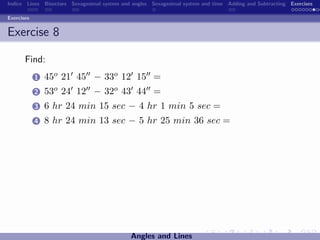 Indice Lines Bisectors Sexagesimal system and angles Sexagesimal system and time Adding and Subtracting Exercises

Exercises


Exercise 8

       Find:
            1   45o 21 45 − 33o 12 15 =
            2   53o 24 12 − 32o 43 44 =
            3   6 hr 24 min 15 sec − 4 hr 1 min 5 sec =
            4   8 hr 24 min 13 sec − 5 hr 25 min 36 sec =




                                             Angles and Lines
 