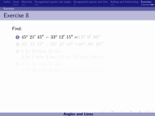 Indice Lines Bisectors Sexagesimal system and angles Sexagesimal system and time Adding and Subtracting Exercises

Exercises


Exercise 8

       Find:
            1   45o 21 45 − 33o 12 15 =12o 9 30
            2   53o 24 12 − 32o 43 44 =20o 40 26
            3   6 hr 24 min 15 sec −
                4 hr 1 min 5 sec =2 hr 23 min 10sec
            4   8 hr 24 min 13 sec −
                5 hr 25 min 36 sec =2 hr 58 min 37sec




                                             Angles and Lines
 