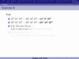 Indice Lines Bisectors Sexagesimal system and angles Sexagesimal system and time Adding and Subtracting Exercises

Exercises


Exercise 8

       Find:
            1   45o 21 45 − 33o 12 15 =12o 9 30
            2   53o 24 12 − 32o 43 44 =20o 40 26
            3   6 hr 24 min 15 sec −
                4 hr 1 min 5 sec =2 hr 23 min 10sec
            4   8 hr 24 min 13 sec −
                5 hr 25 min 36 sec =2 hr 58 min 37sec




                                             Angles and Lines
 
