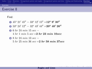Indice Lines Bisectors Sexagesimal system and angles Sexagesimal system and time Adding and Subtracting Exercises

Exercises


Exercise 8

       Find:
            1   45o 21 45 − 33o 12 15 =12o 9 30
            2   53o 24 12 − 32o 43 44 =20o 40 26
            3   6 hr 24 min 15 sec −
                4 hr 1 min 5 sec =2 hr 23 min 10sec
            4   8 hr 24 min 13 sec −
                5 hr 25 min 36 sec =2 hr 58 min 37sec




                                             Angles and Lines
 