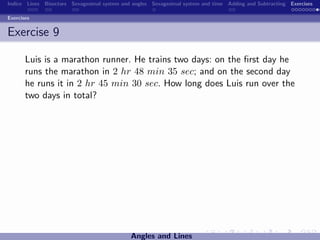Indice Lines Bisectors Sexagesimal system and angles Sexagesimal system and time Adding and Subtracting Exercises

Exercises


Exercise 9

       Luis is a marathon runner. He trains two days: on the ﬁrst day he
       runs the marathon in 2 hr 48 min 35 sec; and on the second day
       he runs it in 2 hr 45 min 30 sec. How long does Luis run over the
       two days in total?




                                             Angles and Lines
 