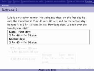 Indice Lines Bisectors Sexagesimal system and angles Sexagesimal system and time Adding and Subtracting Exercises

Exercises


Exercise 9

       Luis is a marathon runner. He trains two days: on the ﬁrst day he
       runs the marathon in 2 hr 48 min 35 sec; and on the second day
       he runs it in 2 hr 45 min 30 sec. How long does Luis run over the
       two days in total?
         Data: First day:
         2 hr 48 min 35 sec
         Second day:
         2 hr 45 min 30 sec

         2 hr 48 min 35 sec
        + 2 hr 45 min 30 sec
                                                 Answer:   Luis runs
            5 hr 34 min 5 sec                    5 hr 34 min 5 sec in
                                                 total.

                                             Angles and Lines
 