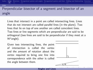 Indice Lines Bisectors Sexagesimal system and angles Sexagesimal system and time Adding and Subtracting Exercises

Lines

Perpendicular bisector of a segment and bisector of an
angle

        Lines that intersect in a point are called intersecting lines. Lines
        that do not intersect are called parallel lines (in the plane). Two
        lines that lie on top of one another are called coincident lines.
        Two lines or line segments which are perpendicular are said to be
        orthogonal (two lines are said to be perpendicular if they meet at a
        90o angle).

        Given two intersecting lines, the point
        of intersection is called the vertex
        and the amount of rotation about the
        vertex required to bring one line into
        correspondence with the other is called
        the angle between them.

                                             Angles and Lines
 