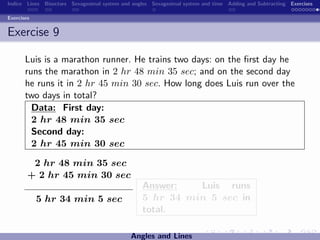 Indice Lines Bisectors Sexagesimal system and angles Sexagesimal system and time Adding and Subtracting Exercises

Exercises


Exercise 9

       Luis is a marathon runner. He trains two days: on the ﬁrst day he
       runs the marathon in 2 hr 48 min 35 sec; and on the second day
       he runs it in 2 hr 45 min 30 sec. How long does Luis run over the
       two days in total?
         Data: First day:
         2 hr 48 min 35 sec
         Second day:
         2 hr 45 min 30 sec

         2 hr 48 min 35 sec
        + 2 hr 45 min 30 sec
                                                 Answer:   Luis runs
            5 hr 34 min 5 sec                    5 hr 34 min 5 sec in
                                                 total.

                                             Angles and Lines
 