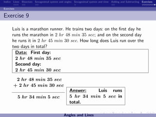 Indice Lines Bisectors Sexagesimal system and angles Sexagesimal system and time Adding and Subtracting Exercises

Exercises


Exercise 9

       Luis is a marathon runner. He trains two days: on the ﬁrst day he
       runs the marathon in 2 hr 48 min 35 sec; and on the second day
       he runs it in 2 hr 45 min 30 sec. How long does Luis run over the
       two days in total?
         Data: First day:
         2 hr 48 min 35 sec
         Second day:
         2 hr 45 min 30 sec

         2 hr 48 min 35 sec
        + 2 hr 45 min 30 sec
                                                 Answer:   Luis runs
            5 hr 34 min 5 sec                    5 hr 34 min 5 sec in
                                                 total.

                                             Angles and Lines
 