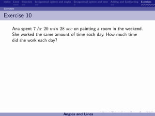 Indice Lines Bisectors Sexagesimal system and angles Sexagesimal system and time Adding and Subtracting Exercises

Exercises


Exercise 10

       Ana spent 7 hr 20 min 28 sec on painting a room in the weekend.
       She worked the same amount of time each day. How much time
       did she work each day?




                                             Angles and Lines
 