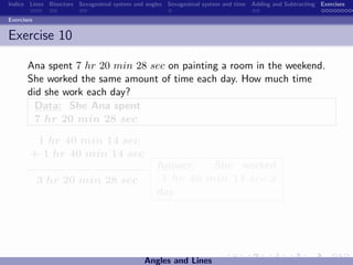 Indice Lines Bisectors Sexagesimal system and angles Sexagesimal system and time Adding and Subtracting Exercises

Exercises


Exercise 10

       Ana spent 7 hr 20 min 28 sec on painting a room in the weekend.
       She worked the same amount of time each day. How much time
       did she work each day?
         Data: She Ana spent
         7 hr 20 min 28 sec

         1 hr 40 min 14 sec
        + 1 hr 40 min 14 sec
                                                 Answer:   She worked
            3 hr 20 min 28 sec                    1 hr 40 min 14 sec a
                                                 day.




                                             Angles and Lines
 