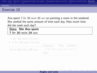 Indice Lines Bisectors Sexagesimal system and angles Sexagesimal system and time Adding and Subtracting Exercises

Exercises


Exercise 10

       Ana spent 7 hr 20 min 28 sec on painting a room in the weekend.
       She worked the same amount of time each day. How much time
       did she work each day?
         Data: She Ana spent
         7 hr 20 min 28 sec

         1 hr 40 min 14 sec
        + 1 hr 40 min 14 sec
                                                 Answer:   She worked
            3 hr 20 min 28 sec                    1 hr 40 min 14 sec a
                                                 day.




                                             Angles and Lines
 