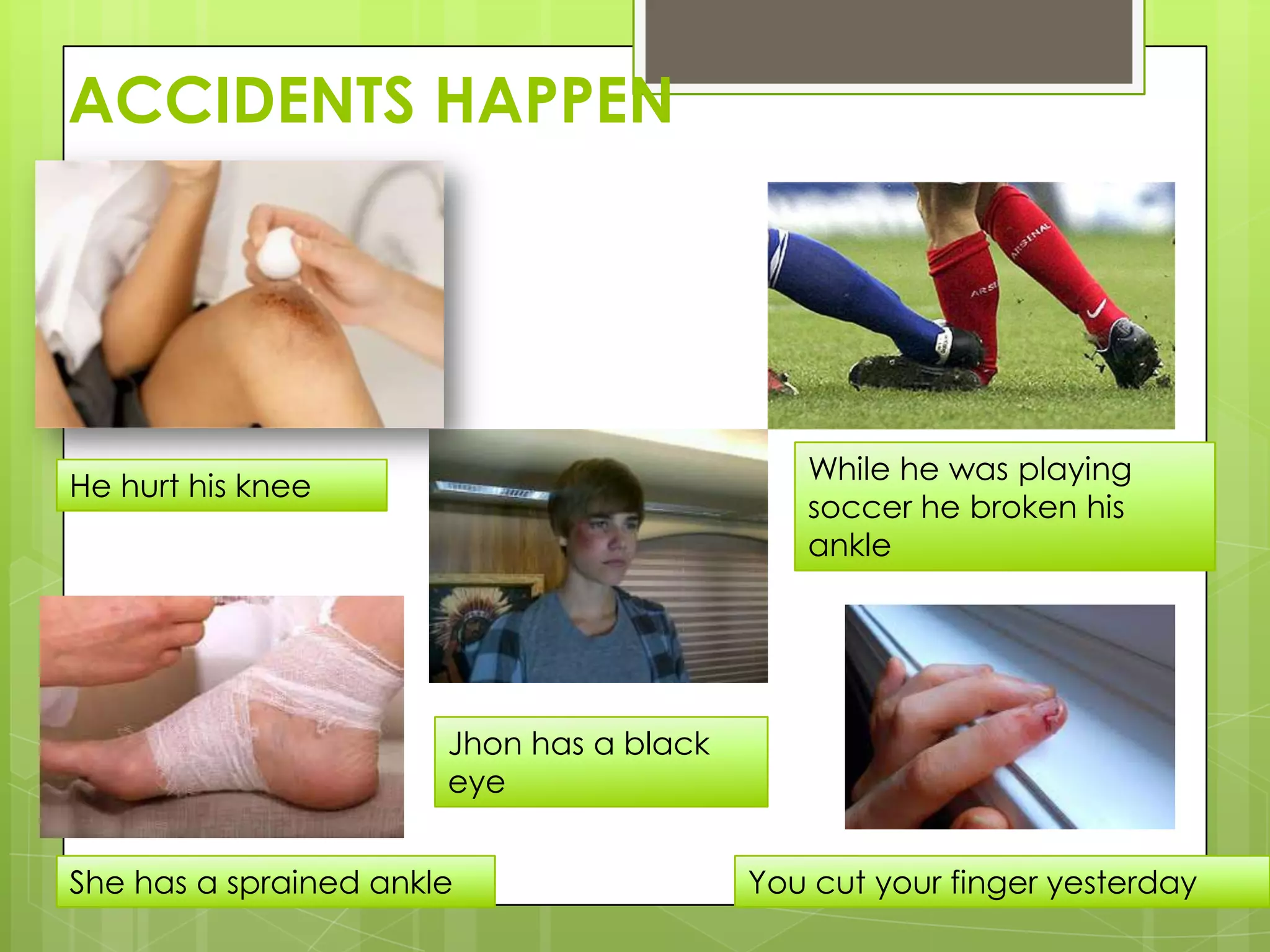 ACCIDENTS HAPPEN




                                             While he was playing
He hurt his knee
                                             soccer he broken his
                                             ankle




                       Jhon has a black
                       eye


She has a sprained ankle                  You cut your finger yesterday
 