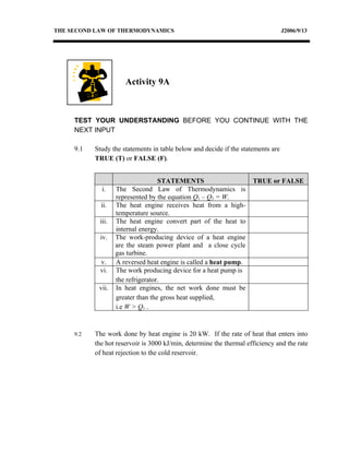 THE SECOND LAW OF THERMODYNAMICS                                                  J2006/9/13




                      Activity 9A



     TEST YOUR UNDERSTANDING BEFORE YOU CONTINUE WITH THE
     NEXT INPUT

     9.1   Study the statements in table below and decide if the statements are
           TRUE (T) or FALSE (F).


                                   STATEMENTS                        TRUE or FALSE
             i.    The Second Law of Thermodynamics is
                   represented by the equation Q1 – Q2 = W.
             ii.   The heat engine receives heat from a high-
                   temperature source.
            iii.   The heat engine convert part of the heat to
                   internal energy.
            iv.    The work-producing device of a heat engine
                   are the steam power plant and a close cycle
                   gas turbine.
            v.     A reversed heat engine is called a heat pump.
            vi.    The work producing device for a heat pump is
                   the refrigerator.
            vii.   In heat engines, the net work done must be
                   greater than the gross heat supplied,
                   i.e W > Q1 .


     9.2   The work done by heat engine is 20 kW. If the rate of heat that enters into
           the hot reservoir is 3000 kJ/min, determine the thermal efficiency and the rate
           of heat rejection to the cold reservoir.
 