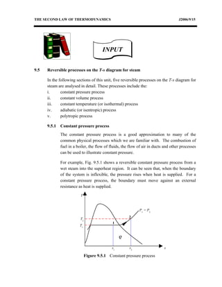 THE SECOND LAW OF THERMODYNAMICS                                                     J2006/9/15




                                         INPUT


9.5   Reversible processes on the T-s diagram for steam

      In the following sections of this unit, five reversible processes on the T-s diagram for
      steam are analysed in detail. These processes include the:
      i.      constant pressure process
      ii.     constant volume process
      iii.    constant temperature (or isothermal) process
      iv.     adiabatic (or isentropic) process
      v.      polytropic process

      9.5.1   Constant pressure process
              The constant pressure process is a good approximation to many of the
              common physical processes which we are familiar with. The combustion of
              fuel in a boiler, the flow of fluids, the flow of air in ducts and other processes
              can be used to illustrate constant pressure.

              For example, Fig. 9.5.1 shows a reversible constant pressure process from a
              wet steam into the superheat region. It can be seen that, when the boundary
              of the system is inflexible, the pressure rises when heat is supplied. For a
              constant pressure process, the boundary must move against an external
              resistance as heat is supplied.

                          T



                                                             P1 = P2

                          T2                           2
                                              1
                         T1


                                                   Q


                                              s1       s2                   s

                               Figure 9.5.1 Constant pressure process
 