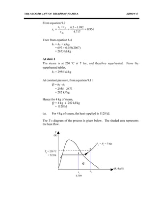 THE SECOND LAW OF THERMODYNAMICS                                                      J2006/9/17


          From equation 9.9
                     s1 − s f1 6.5 − 1.992
                x1 =          =            = 0.956
                       s fg1      4.717

          Then from equation 8.4
                 h1 = hf1 + x1hfg1
                    = 697 + 0.956(2067)
                    = 2673 kJ/kg

          At state 2
          The steam is at 250 oC at 7 bar, and therefore superheated.                 From the
          superheated tables,
                 h2 = 2955 kJ/kg

          At constant pressure, from equation 9.11
                 Q = h2 - h1
                   = 2955 - 2673
                   = 282 kJ/kg

          Hence for 4 kg of steam,
                 Q = 4 kg x 282 kJ/kg
                   = 1128 kJ

          i.e.    For 4 kg of steam, the heat supplied is 1128 kJ.

          The T-s diagram of the process is given below. The shaded area represents
          the heat flow.

                     T
                    (K)


                                                      P1 = P2 = 7 bar

                                                 2
            T2 = 250 oC
                                       1
               = 523 K


                                             Q

                                                                        s (kJ/kg K)
                                       s1        s2
                                     6.709
 