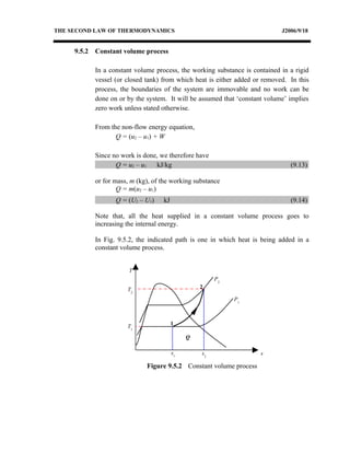 THE SECOND LAW OF THERMODYNAMICS                                              J2006/9/18


     9.5.2   Constant volume process

             In a constant volume process, the working substance is contained in a rigid
             vessel (or closed tank) from which heat is either added or removed. In this
             process, the boundaries of the system are immovable and no work can be
             done on or by the system. It will be assumed that ‘constant volume’ implies
             zero work unless stated otherwise.

             From the non-flow energy equation,
                    Q = (u2 – u1) + W

             Since no work is done, we therefore have
                    Q = u2 – u1   kJ/kg                                          (9.13)

             or for mass, m (kg), of the working substance
                     Q = m(u2 – u1)
                    Q = (U2 – U1)    kJ                                          (9.14)

             Note that, all the heat supplied in a constant volume process goes to
             increasing the internal energy.

             In Fig. 9.5.2, the indicated path is one in which heat is being added in a
             constant volume process.


                         T
                                                        P2
                        T2                         2

                                                             P1



                                          1
                        T1
                                               Q

                                          s1       s2                  s

                               Figure 9.5.2 Constant volume process
 