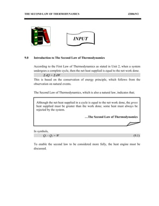 THE SECOND LAW OF THERMODYNAMICS                                                  J2006/9/2




                                     INPUT


9.0   Introduction to The Second Law of Thermodynamics

      According to the First Law of Thermodynamics as stated in Unit 2, when a system
      undergoes a complete cycle, then the net heat supplied is equal to the net work done.
             Σ dQ = Σ dW
      This is based on the conservation of energy principle, which follows from the
      observation on natural events.

      The Second Law of Thermodynamics, which is also a natural law, indicates that;


        Although the net heat supplied in a cycle is equal to the net work done, the gross
        heat supplied must be greater than the work done; some heat must always be
        rejected by the system.

                                               …The Second Law of Thermodynamics



      In symbols,
            Q1 – Q2 = W                                                               (9.1)

      To enable the second law to be considered more fully, the heat engine must be
      discussed.
 