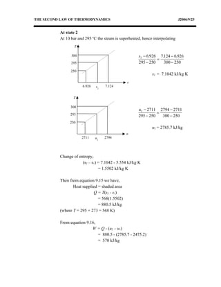 THE SECOND LAW OF THERMODYNAMICS                                               J2006/9/23


          At state 2
          At 10 bar and 295 oC the steam is superheated, hence interpolating
                  T

                300                                    s2 − 6.926 7.124 − 6.926
                                                                 =
                295                                    295 − 250    300 − 250
                250
                                                              s2 = 7.1042 kJ/kg K
                                                s
                      6.926   s2   7.124


                 T

               300
                                                      u2 − 2711 2794 − 2711
               295                                              =
                                                      295 − 250   300 − 250
               250
                                                              u2 = 2785.7 kJ/kg
                                               u
                      2711    u2   2794




          Change of entropy,
                      (s2 – s1) = 7.1042 - 5.554 kJ/kg K
                                = 1.5502 kJ/kg K

          Then from equation 9.15 we have,
                 Heat supplied = shaded area
                            Q = T(s2 - s1)
                               = 568(1.5502)
                               = 880.5 kJ/kg
          (where T = 295 + 273 = 568 K)

          From equation 9.16,
                           W = Q - (u2 – u1)
                              = 880.5 - (2785.7 - 2475.2)
                              = 570 kJ/kg
 