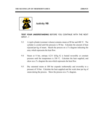 THE SECOND LAW OF THERMODYNAMICS                                              J2006/9/25




                      Activity 9B



     TEST YOUR UNDERSTANDING BEFORE YOU CONTINUE WITH THE NEXT
     INPUT…!

     9.3   A rigid cylinder (constant volume) contains steam at 90 bar and 400 oC. The
           cylinder is cooled until the pressure is 50 bar. Calculate the amount of heat
           rejected per kg of steam. Sketch the process on a T-s diagram indicating the
           area, which represents the heat flow.

     9.4   Steam at 8 bar, entropy 6.211 kJ/kg K is heated reversibly at constant
           pressure until the temperature is 350 oC. Calculate the heat supplied, and
           show on a T-s diagram the area which represents the heat flow.

     9.5   Dry saturated steam at 100 bar expands isothermally and reversibly to a
           pressure of 10 bar. Calculate the heat supplied and the work done per kg of
           steam during the process. Show the process on a T-s diagram.
 