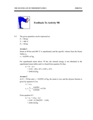 THE SECOND LAW OF THERMODYNAMICS                                                J2006/9/26




                          Feedback To Activity 9B




9.3   The given quantities can be expressed as;
      P1 = 90 bar
      T1 = 400 oC
      P2 = 50 bar

      At state 1
      Steam at 90 bar and 400 oC is superheated, and the specific volume from the Steam
      Tables is,
      v1 = 0.02991 m3/kg.

      For superheated steam above 70 bar, the internal energy is not tabulated in the
      superheated steam tables and it is found from equation 8.6 that,
             u1 = h1 – p1v1
                = 3118 – (90 x 102 x 2.991 x 10-2)
                = 2848.8 kJ/kg

      At state 2
      At P2 = 50 bar and v2 = 0.02991 m3/kg, the steam is wet, and the dryness fraction is
      given by equation 8.2 as:
             v2 = x2vg2
                    v2     0.02991
             x2 =        =         = 0.758
                    v g 2 0.03944

      From equation 8.5
            u2 = uf2 + x2(ug2 - uf2)
               = 1149 + 0.758(2597 – 1149)
               = 2246.6 kJ/kg
 