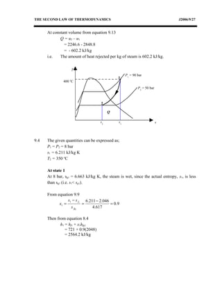 THE SECOND LAW OF THERMODYNAMICS                                                  J2006/9/27


      At constant volume from equation 9.13
             Q = u2 – u1
               = 2246.6 - 2848.8
               = - 602.2 kJ/kg
      i.e.   The amount of heat rejected per kg of steam is 602.2 kJ/kg.


                       T
                                                    P1 = 90 bar
                                               1
                   o
               400 C
                                                            P2 = 50 bar



                                     2

                                         Q

                                    s2         s1                         s




9.4   The given quantities can be expressed as;
      P1 = P2 = 8 bar
      s1 = 6.211 kJ/kg K
      T2 = 350 oC

      At state 1
      At 8 bar, sg1 = 6.663 kJ/kg K, the steam is wet, since the actual entropy, s1, is less
      than sg1 (i.e. s1< sg1).

      From equation 9.9
                 s1 − s f1 6.211 − 2.046
            x1 =          =              = 0.9
                   s fg1       4.617

      Then from equation 8.4
             h1 = hf1 + x1hfg1
                = 721 + 0.9(2048)
                = 2564.2 kJ/kg
 