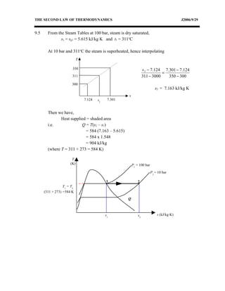 THE SECOND LAW OF THERMODYNAMICS                                                           J2006/9/29


9.5     From the Steam Tables at 100 bar, steam is dry saturated,
               s1 = sg1 = 5.615 kJ/kg K and t1 = 311oC

        At 10 bar and 311oC the steam is superheated, hence interpolating
                            T

                        350                                        s 2 − 7.124 7.301 − 7.124
                                                                              =
                        311                                        311 − 3000    350 − 300
                       300
                                                                            s2 = 7.163 kJ/kg K
                                                      s
                                7.124   s2    7.301


        Then we have,
               Heat supplied = shaded area
        i.e.              Q = T(s2 – s1)
                            = 584 (7.163 – 5.615)
                            = 584 x 1.548
                            = 904 kJ/kg
        (where T = 311 + 273 = 584 K)

                       T
                      (K)                                 P1 = 100 bar

                                                                         P2 = 10 bar

                                             1                2
                  T1 = T2
      (311 + 273) =584 K
                                                      Q



                                             s1               s2             s (kJ/kg K)
 